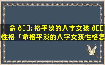 命 🐡 格平淡的八字女孩 🐯 性格「命格平淡的八字女孩性格怎么样」